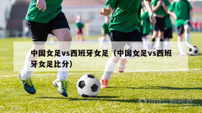 中国女足vs西班牙女足（中国女足vs西班牙女足比分）